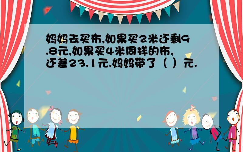 妈妈去买布,如果买2米还剩9.8元,如果买4米同样的布,还差23.1元.妈妈带了（ ）元.