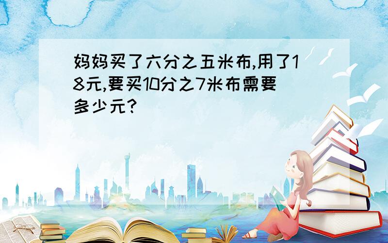 妈妈买了六分之五米布,用了18元,要买10分之7米布需要多少元?