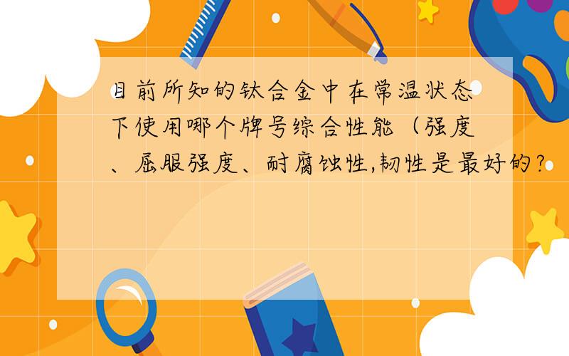 目前所知的钛合金中在常温状态下使用哪个牌号综合性能（强度、屈服强度、耐腐蚀性,韧性是最好的?