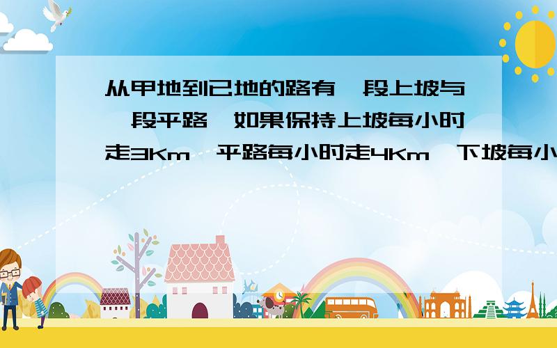 从甲地到已地的路有一段上坡与一段平路,如果保持上坡每小时走3Km,平路每小时走4Km,下坡每小时走5Km,那么从甲地到乙地需45分,从已地到甲地需要42分,甲地到乙地全程是多少.让我下次再碰到