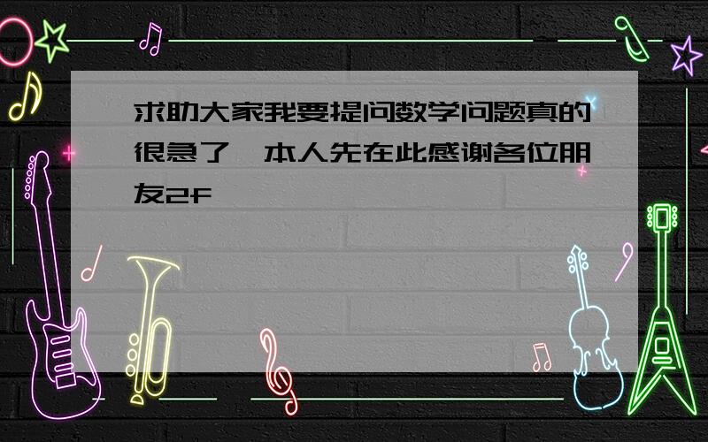 求助大家我要提问数学问题真的很急了,本人先在此感谢各位朋友2f