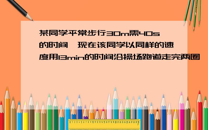 某同学平常步行30m需40s的时间,现在该同学以同样的速度用13min的时间沿操场跑道走完两圈,那么跑道的周长是多少