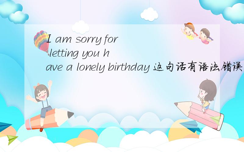 I am sorry for letting you have a lonely birthday 这句话有语法错误吗