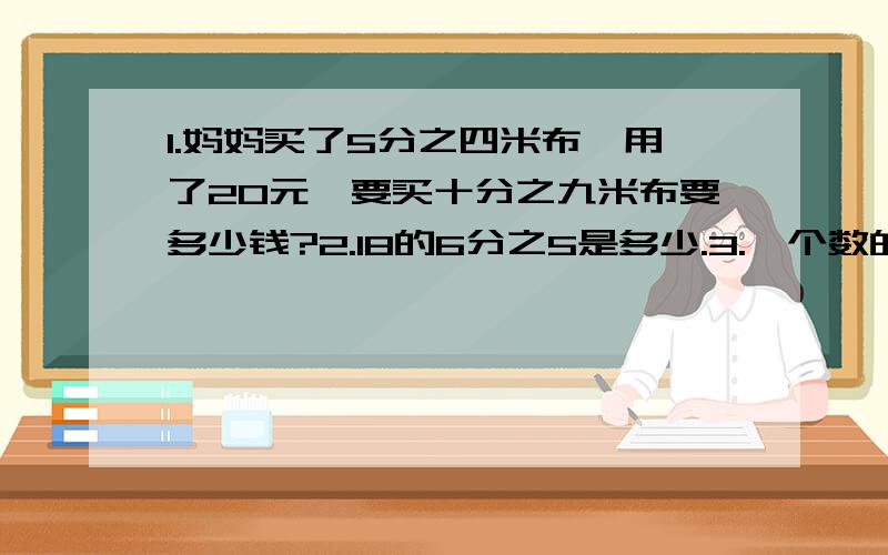 1.妈妈买了5分之四米布,用了20元,要买十分之九米布要多少钱?2.18的6分之5是多少.3.一个数的2分之3是8分之5这个数是多少?