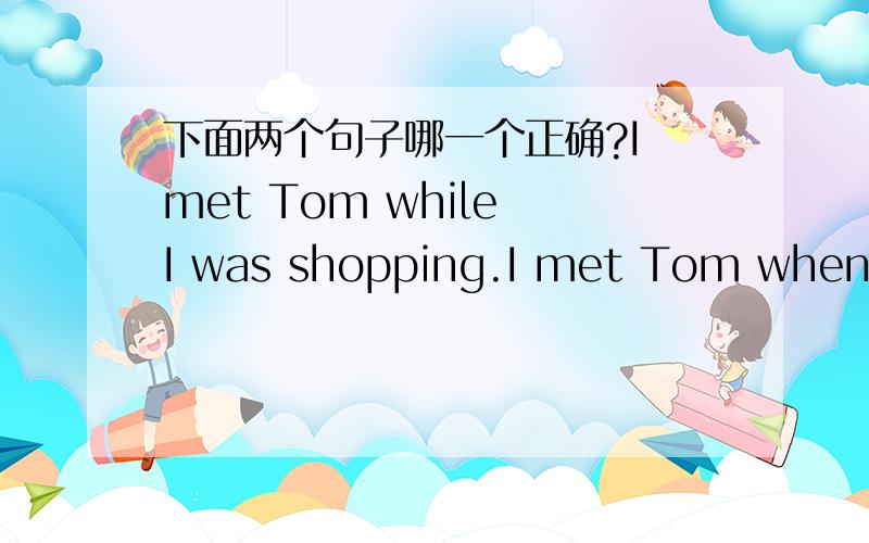 下面两个句子哪一个正确?I met Tom while I was shopping.I met Tom when I was shopping.