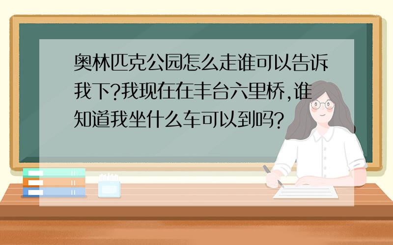 奥林匹克公园怎么走谁可以告诉我下?我现在在丰台六里桥,谁知道我坐什么车可以到吗?