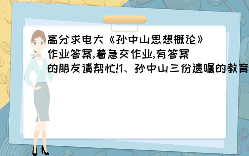 高分求电大《孙中山思想概论》作业答案,着急交作业,有答案的朋友请帮忙!1、孙中山三份遗嘱的教育意义.2、如何评价孙中山的进化论思想.3、孙中山民生史观的实质和主要内容.4、如何评价