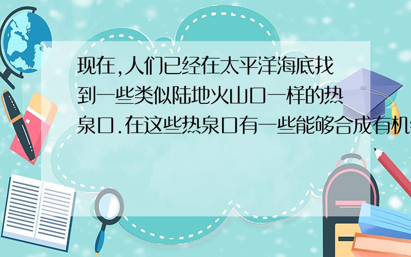 现在,人们已经在太平洋海底找到一些类似陆地火山口一样的热泉口.在这些热泉口有一些能够合成有机物的细菌,如硫细菌、氢细菌等,它们主要分布在热泉口的周围,尤其有趣的是,在它们的外