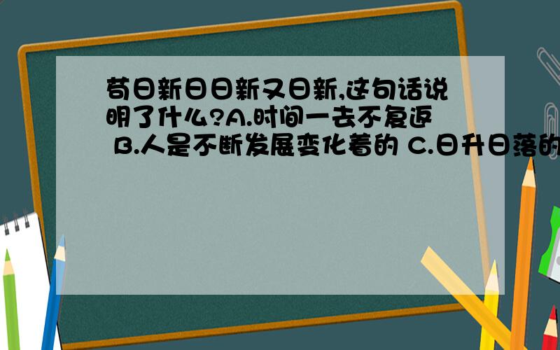 苟日新日日新又日新,这句话说明了什么?A.时间一去不复返 B.人是不断发展变化着的 C.日升日落的自然规律 D.人们要勇于创新