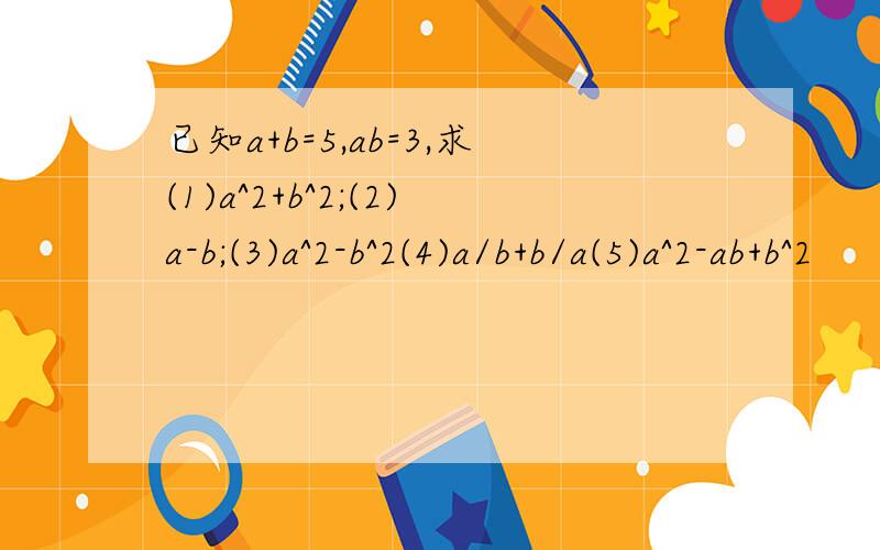 已知a+b=5,ab=3,求(1)a^2+b^2;(2)a-b;(3)a^2-b^2(4)a/b+b/a(5)a^2-ab+b^2