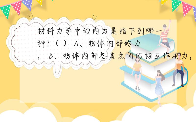 材料力学中的内力是指下列哪一种?（ ） A、物体内部的力； B、物体内部各质点间的相互作用力； C、由外力作用引起的各质点间的相互作用力的改变量； D、由外力作用引起的某一截面两侧