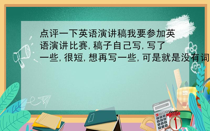 点评一下英语演讲稿我要参加英语演讲比赛,稿子自己写,写了一些,很短,想再写一些,可是就是没有词汇了.请懂英语的各位帮忙改改语法错误,最好能再加一些.不要求太高深太复杂的词汇.稿子