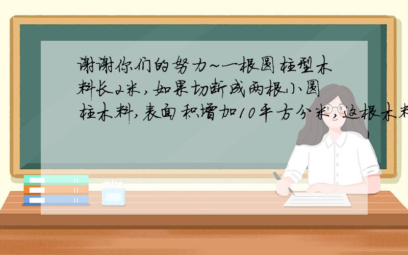 谢谢你们的努力~一根圆柱型木料长2米,如果切断成两根小圆柱木料,表面积增加10平方分米,这根木料原来的体积是多少立方分米?