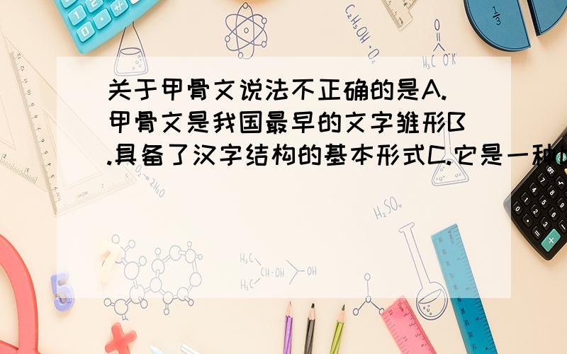 关于甲骨文说法不正确的是A.甲骨文是我国最早的文字雏形B.具备了汉字结构的基本形式C.它是一种比较成熟的文字D.可写在龟甲或兽骨上的文字