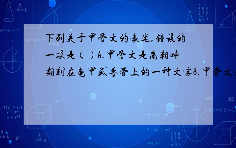 下列关于甲骨文的表述,错误的一项是（）A.甲骨文是商朝时期刻在龟甲或兽骨上的一种文字B.甲骨文是一种比较成熟的文字,是今天汉字发展的基础C.甲骨文也是重要的第一手历史资料D.甲骨文