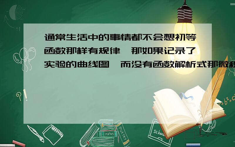 通常生活中的事情都不会想初等函数那样有规律,那如果记录了实验的曲线图,而没有函数解析式那微积分岂不是没用了.所以想问一下任何一对一或多对一的曲线都可以表示成函数吗?