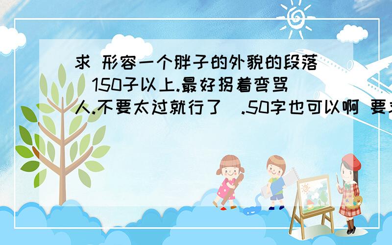 求 形容一个胖子的外貌的段落（150子以上.最好拐着弯骂人.不要太过就行了）.50字也可以啊 要求用地理、生物、化学、数学描述（可多选一）