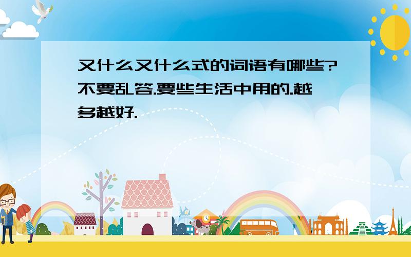 又什么又什么式的词语有哪些?不要乱答.要些生活中用的.越多越好.