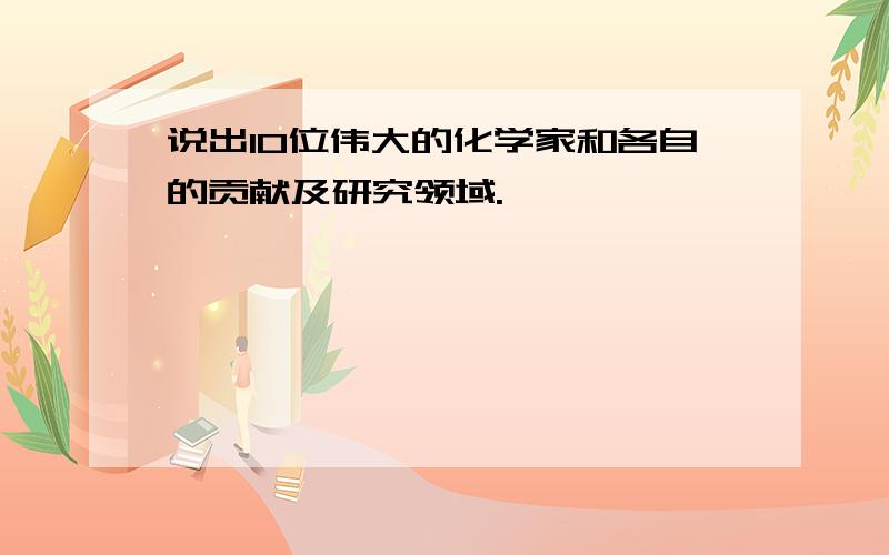 说出10位伟大的化学家和各自的贡献及研究领域.