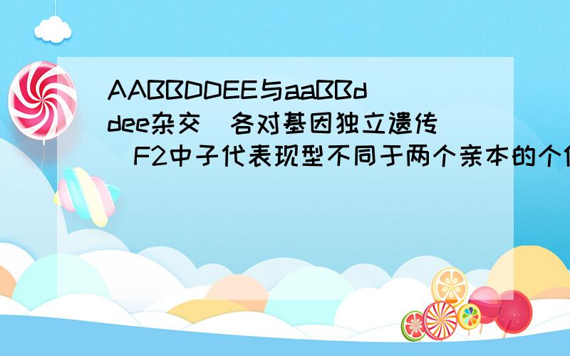 AABBDDEE与aaBBddee杂交（各对基因独立遗传）F2中子代表现型不同于两个亲本的个体占全部子代的A.36/64  B.16/64  C.28/64 D.6/64我认为1-1/64（AABBDDEE）-1/64（aaBBddee)-27/64(A-BBD-E-)=35/64可惜没有答案,我认