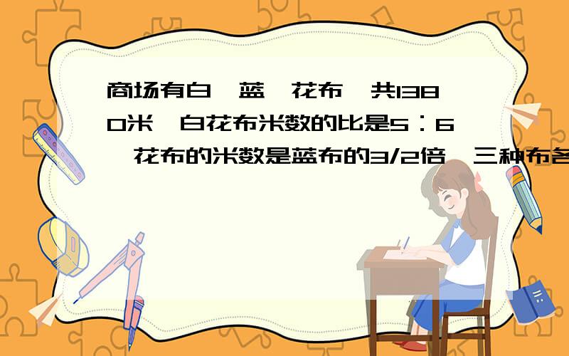 商场有白、蓝、花布一共1380米,白花布米数的比是5：6,花布的米数是蓝布的3/2倍,三种布各有多少米?