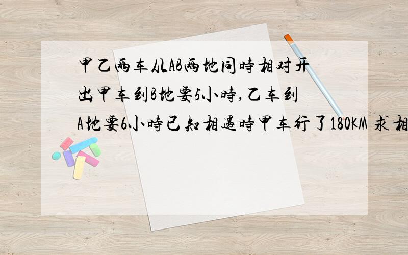 甲乙两车从AB两地同时相对开出甲车到B地要5小时,乙车到A地要6小时已知相遇时甲车行了180KM 求相遇时乙车行了多少KM?