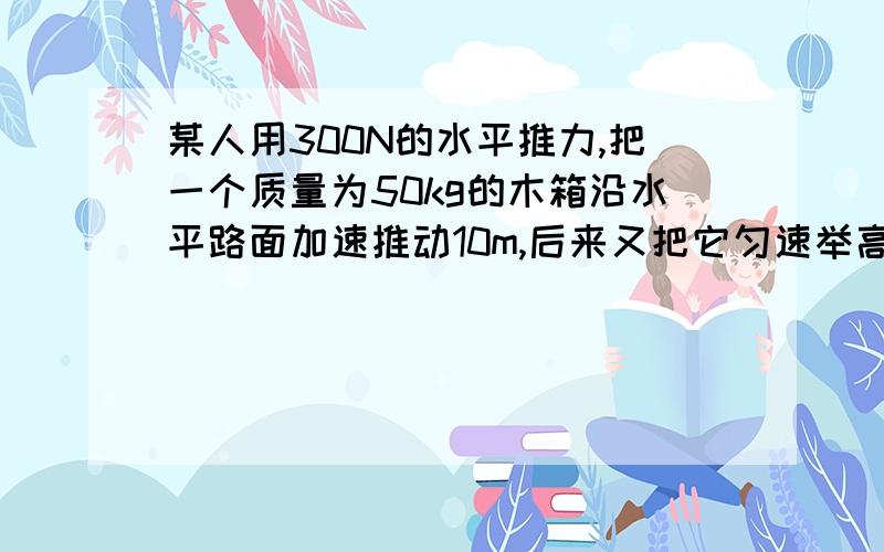 某人用300N的水平推力,把一个质量为50kg的木箱沿水平路面加速推动10m,后来又把它匀速举高2m,这个人对木箱共做功多少?（g取10N/kg）