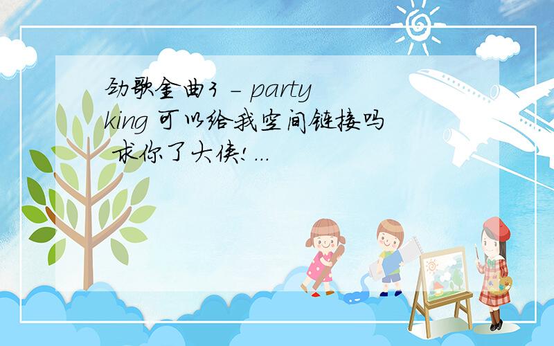 劲歌金曲3 - party king 可以给我空间链接吗 求你了大侠!...