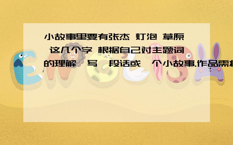 小故事里要有张杰 灯泡 草原 这几个字 根据自己对主题词的理解,写一段话或一个小故事.作品需将三个主题词巧妙串联,并富有一定想象力.字数要求在300字以内.字多点