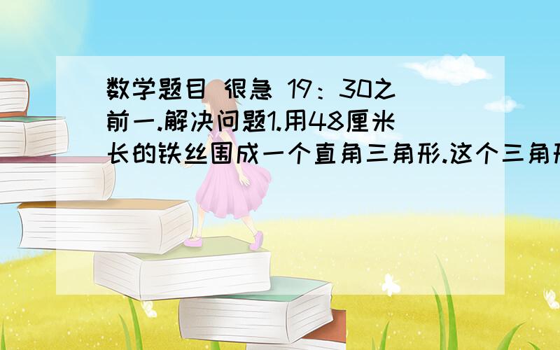 数学题目 很急 19：30之前一.解决问题1.用48厘米长的铁丝围成一个直角三角形.这个三角形的三条边的长度比是3:4:5,这个直角三角形的面积是多少平方厘米?2.一个长方形的棱长总和是72厘米,长,