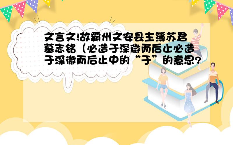 文言文!故霸州文安县主簿苏君墓志铭（必造于深微而后止必造于深微而后止中的“于”的意思?