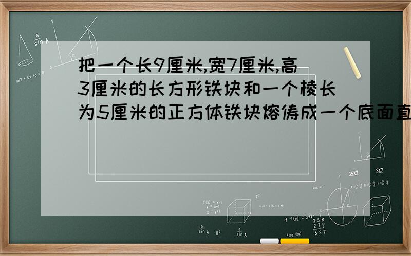 把一个长9厘米,宽7厘米,高3厘米的长方形铁块和一个棱长为5厘米的正方体铁块熔俦成一个底面直径是20厘米的圆柱,为了防虫,要在表面刷上防虫漆,求  需要刷漆的面积是多少答案是690.8我要的