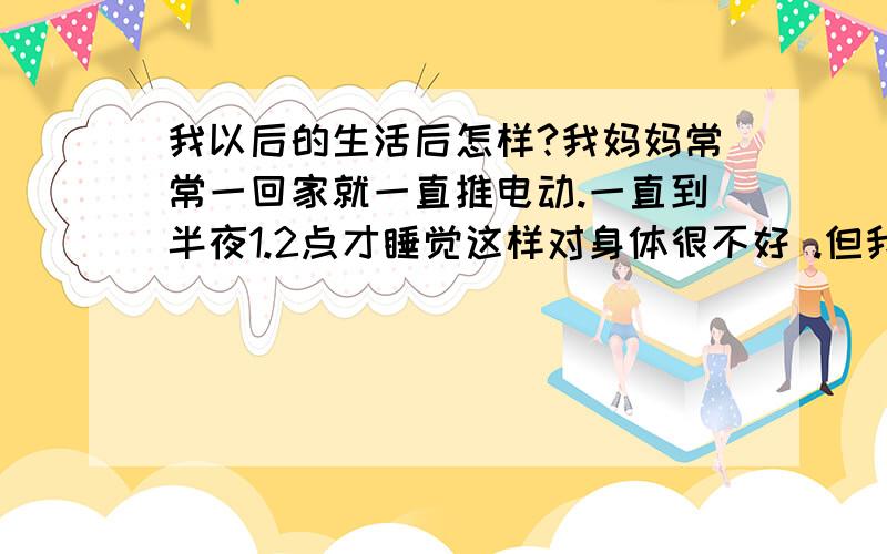 我以后的生活后怎样?我妈妈常常一回家就一直推电动.一直到半夜1.2点才睡觉这样对身体很不好 .但我们家的我.姊姐.爸爸.阿姨.等都说过他了.至今.仍然没改过.我希望我的妈妈能改过这个坏