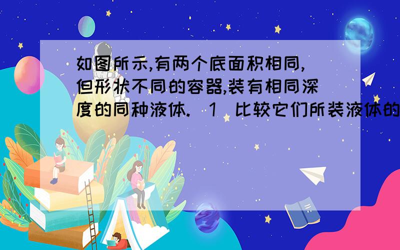 如图所示,有两个底面积相同,但形状不同的容器,装有相同深度的同种液体.（1）比较它们所装液体的重力,则GA一GB（2）比较它们底部所受液体的压力,则FA—FB