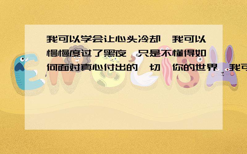 我可以学会让心头冷却,我可以慢慢度过了黑夜,只是不懂得如何面对真心付出的一切,你的世界,我可以学会安静的离开,我可以承受你爱谁的谁,对你的感觉,却还有一些,微笑时候泪流着,我可以