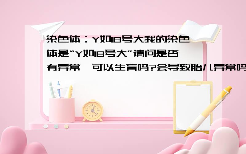 染色体：Y如18号大我的染色体是“Y如18号大”请问是否有异常,可以生育吗?会导致胎儿异常吗?谢谢