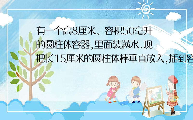 有一个高8厘米、容积50毫升的圆柱体容器,里面装满水.现把长15厘米的圆柱体棒垂直放入,插到容器底（二者底面积并不重合）.这时一部分水溢出,当把圆柱体棒拿走后,容器中的水面高度为6厘