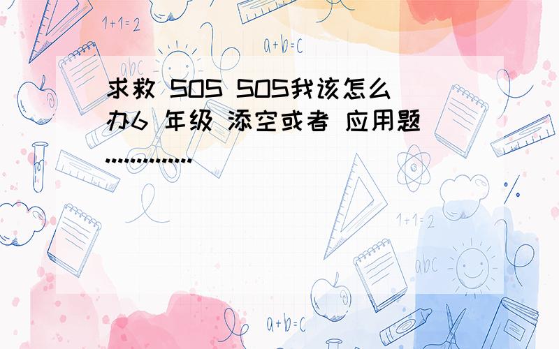 求救 SOS SOS我该怎么办6 年级 添空或者 应用题..............