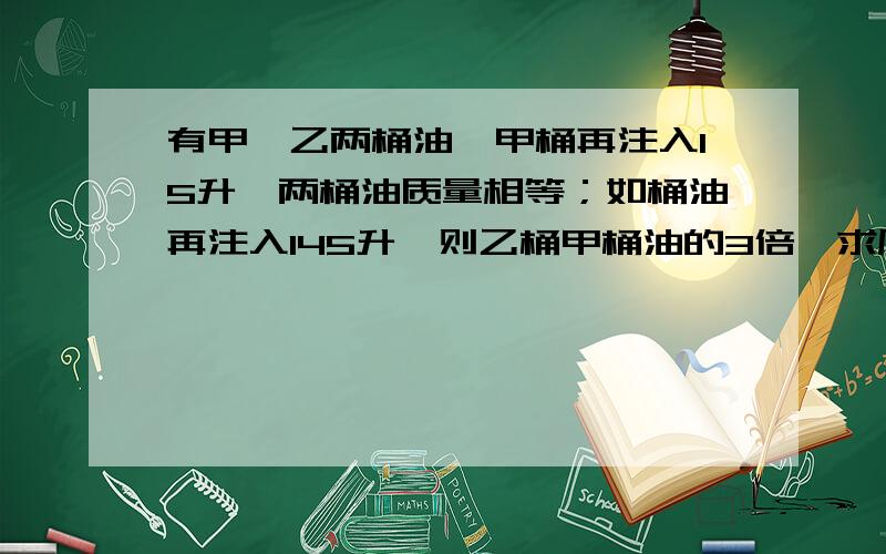 有甲、乙两桶油,甲桶再注入15升,两桶油质量相等；如桶油再注入145升,则乙桶甲桶油的3倍,求原来两桶油各有多少升?