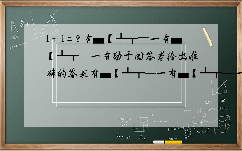 1+1=?有▄【┻┳═一有▄【┻┳═一有助于回答者给出准确的答案有▄【┻┳═一有▄【┻┳═一有▄【┻┳═一