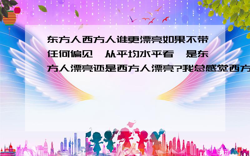 东方人西方人谁更漂亮如果不带任何偏见,从平均水平看,是东方人漂亮还是西方人漂亮?我总感觉西方人长相好的在总人群中占的比例大一些，或者说东方人长相的离散度大一些，不知是不是