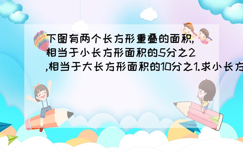 下图有两个长方形重叠的面积,相当于小长方形面积的5分之2,相当于大长方形面积的10分之1.求小长方形面积快....急