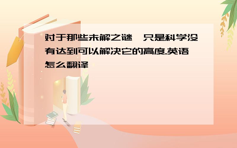 对于那些未解之谜,只是科学没有达到可以解决它的高度.英语怎么翻译