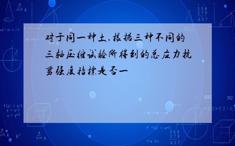 对于同一种土,根据三种不同的三轴压缩试验所得到的总应力抗剪强度指标是否一