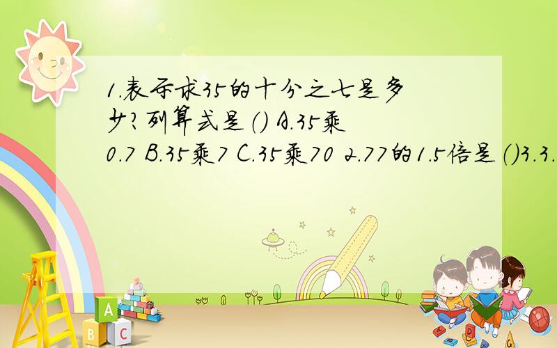 1.表示求35的十分之七是多少?列算式是（） A.35乘0.7 B.35乘7 C.35乘70 2.77的1.5倍是（）3.3.8的百分之五是（）4.0.25的12倍是（）A.0.03B.0.3C.3