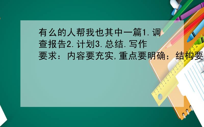 有么的人帮我也其中一篇1.调查报告2.计划3.总结.写作要求：内容要充实,重点要明确；结构要完整,写法要规范；语言要准确、简明、得体、书写要清楚.