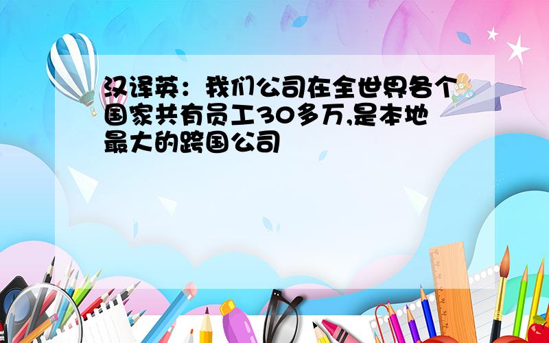 汉译英：我们公司在全世界各个国家共有员工30多万,是本地最大的跨国公司