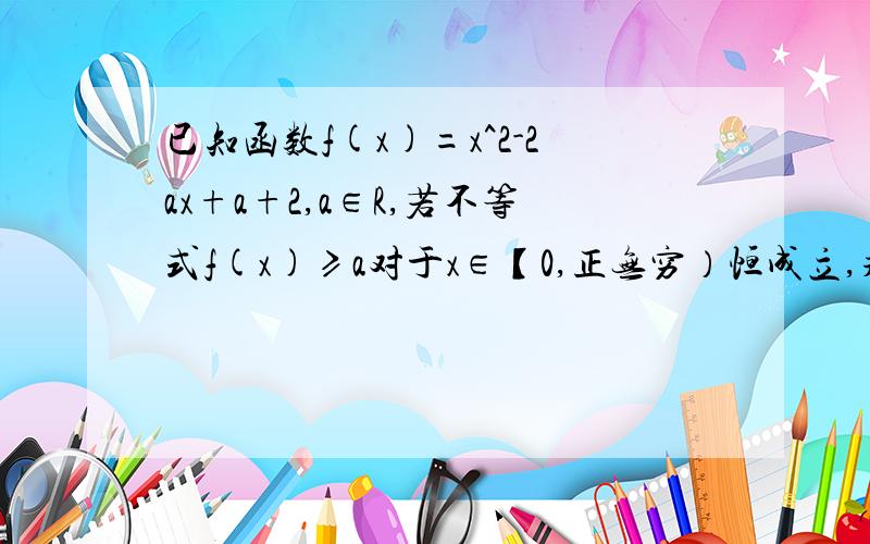 已知函数f(x)=x^2-2ax+a+2,a∈R,若不等式f(x)≥a对于x∈【0,正无穷）恒成立,求a的范围