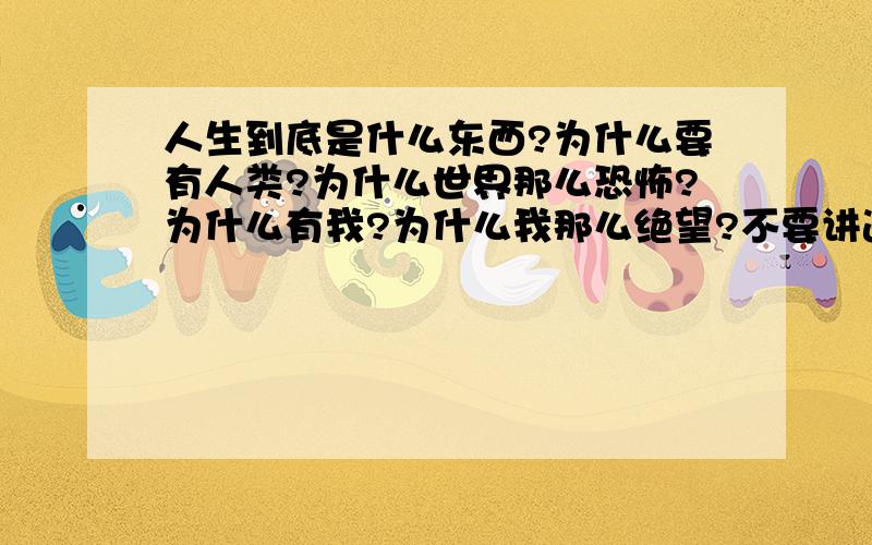 人生到底是什么东西?为什么要有人类?为什么世界那么恐怖?为什么有我?为什么我那么绝望?不要讲道理,不要告诉我世界有多么的美好,那些都跟幼稚园的弟弟妹妹讲去吧.只需要告诉我该如何