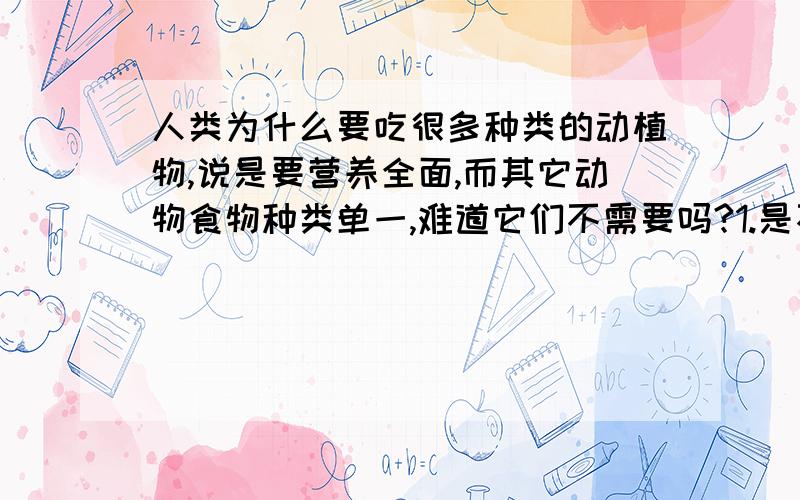 人类为什么要吃很多种类的动植物,说是要营养全面,而其它动物食物种类单一,难道它们不需要吗?1.是不是人类必须要吃很多种类的动植物来保证营养?2.为什么其它动物食物种类单一却一样健